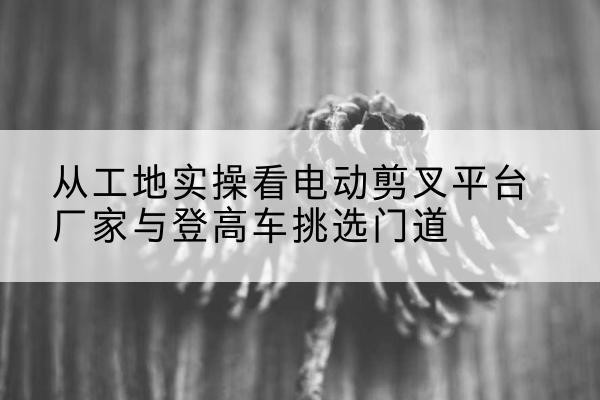 五河电动剪叉升降平台厂家-从工地实操看电动剪叉平台厂家与登高车挑选门道