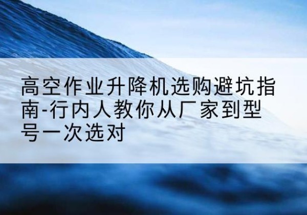 五河升降平台厂家-高空作业升降机选购避坑指南-行内人教你从厂家到型号一次选对