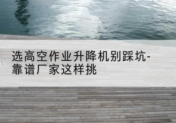五河剪叉式升降机厂家-选高空作业升降机别踩坑-靠谱厂家这样挑