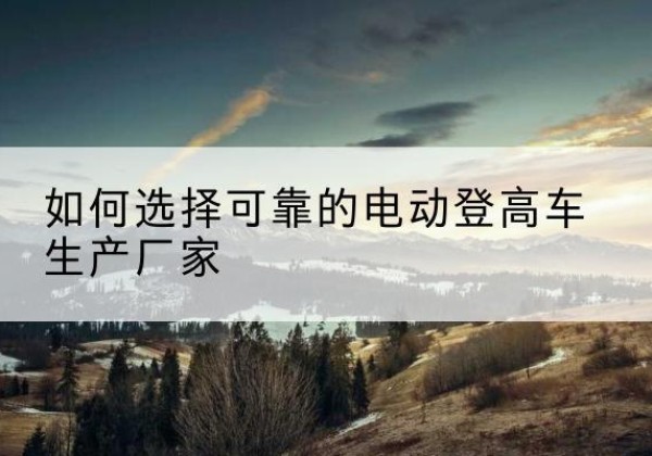 五河电动登高车厂家-如何选择可靠的电动登高车生产厂家