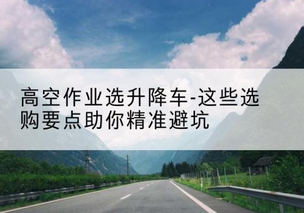 五河升降车厂家-高空作业选升降车-这些选购要点助你*避坑