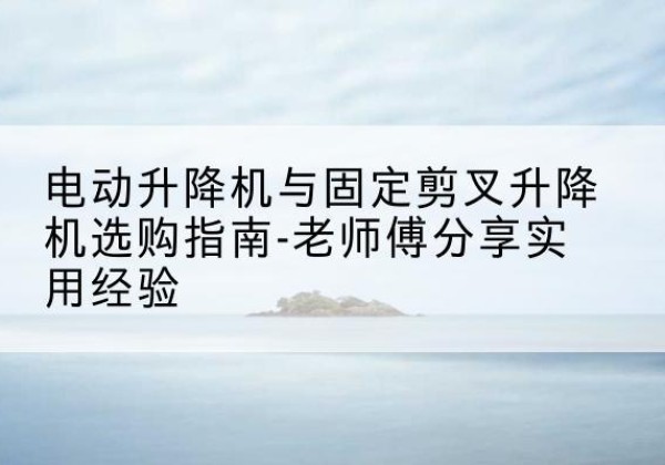 五河电动升降机怎么选-电动升降机与固定剪叉升降机选购指南-老师傅分享实用经验
