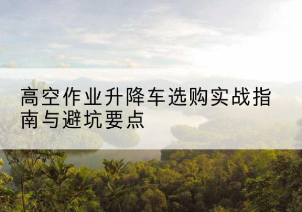 五河升降车怎么选-高空作业升降车选购实战指南与避坑要点