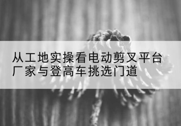 五河电动剪叉升降平台厂家-从工地实操看电动剪叉平台厂家与登高车挑选门道