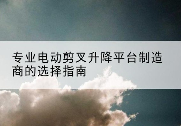 五河电动剪叉升降平台厂家-专业电动剪叉升降平台制造商的选择指南
