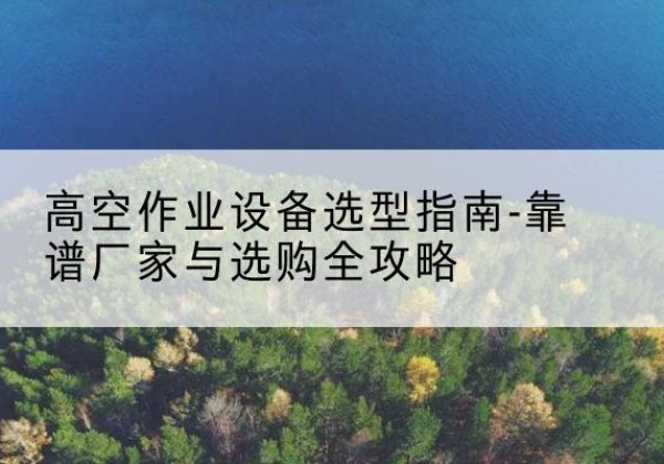 五河升降车厂家-高空作业设备选型指南-靠谱厂家与选购全攻略