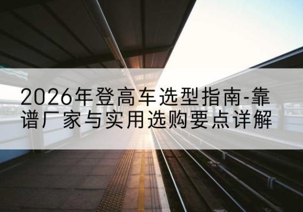 五河登高车厂家推荐-2026年登高车选型指南-靠谱厂家与实用选购要点详解